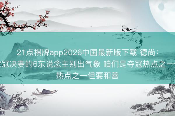 21点棋牌app2026中国最新版下载 德尚：但愿踢欧冠决赛的6东说念主别出气象 咱们是夺冠热点之一但要和善