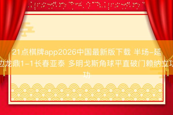 21点棋牌app2026中国最新版下载 半场-延边龙鼎1-1长春亚泰 多明戈斯角球平直破门赖纳立功