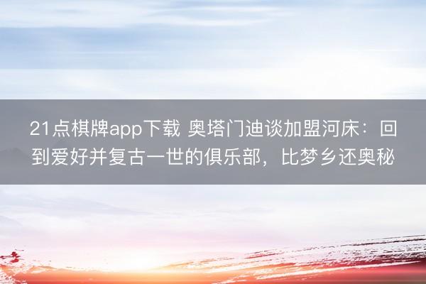 21点棋牌app下载 奥塔门迪谈加盟河床：回到爱好并复古一世的俱乐部，比梦乡还奥秘