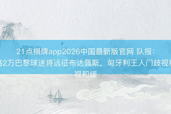 21点棋牌app2026中国最新版官网 队报：粗略2万巴黎球迷将远征布达佩斯，匈牙利王人门歧视和缓