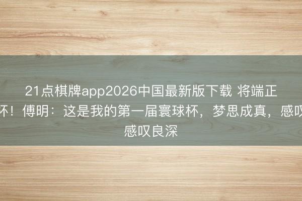 21点棋牌app2026中国最新版下载 将端正寰球杯！傅明：这是我的第一届寰球杯，梦思成真，感叹良深