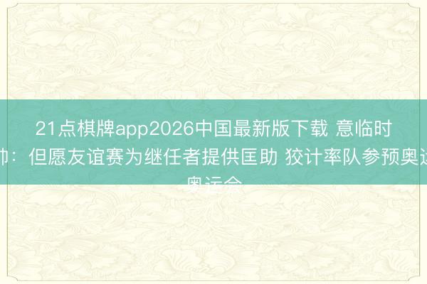 21点棋牌app2026中国最新版下载 意临时主帅：但愿友谊赛为继任者提供匡助 狡计率队参预奥运会