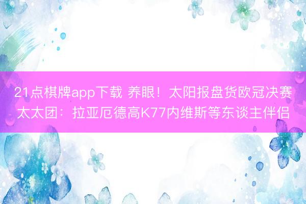 21点棋牌app下载 养眼！太阳报盘货欧冠决赛太太团：拉亚厄德高K77内维斯等东谈主伴侣