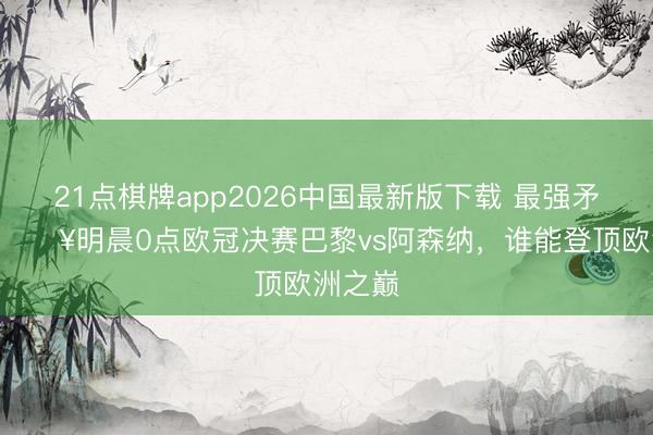 21点棋牌app2026中国最新版下载 最强矛盾PK🔥明晨0点欧冠决赛巴黎vs阿森纳，谁能登顶欧洲之巅