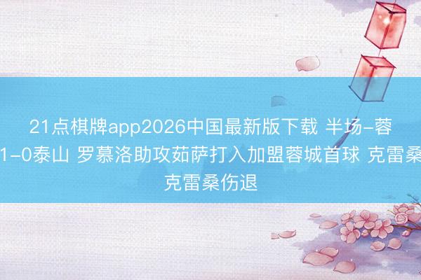 21点棋牌app2026中国最新版下载 半场-蓉城暂1-0泰山 罗慕洛助攻茹萨打入加盟蓉城首球 克雷桑伤退