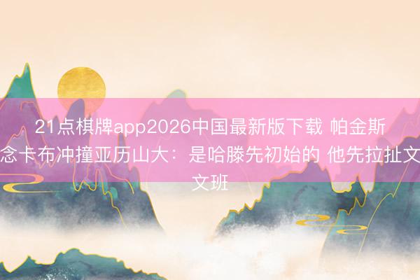 21点棋牌app2026中国最新版下载 帕金斯说念卡布冲撞亚历山大：是哈滕先初始的 他先拉扯文班