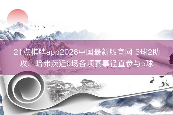 21点棋牌app2026中国最新版官网 3球2助攻，哈弗茨近6场各项赛事径直参与5球