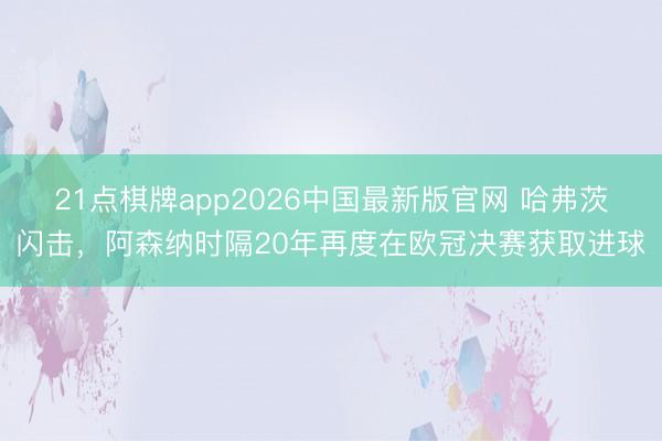 21点棋牌app2026中国最新版官网 哈弗茨闪击，阿森纳时隔20年再度在欧冠决赛获取进球