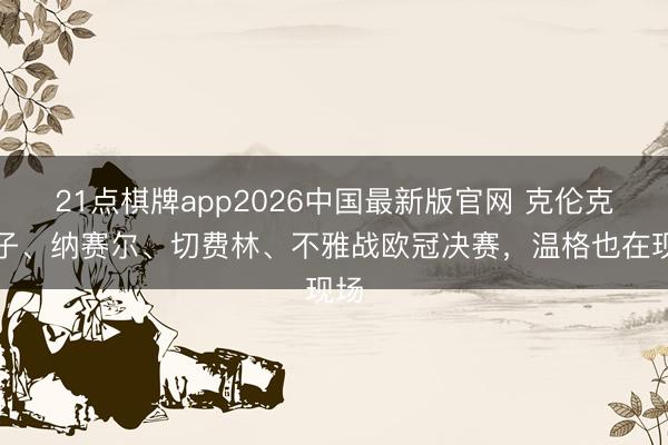 21点棋牌app2026中国最新版官网 克伦克父子、纳赛尔、切费林、不雅战欧冠决赛，温格也在现场