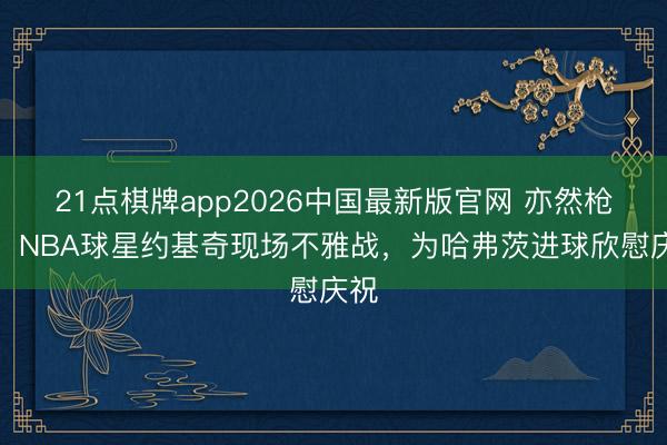 21点棋牌app2026中国最新版官网 亦然枪迷，NBA球星约基奇现场不雅战，为哈弗茨进球欣慰庆祝