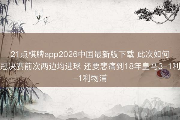 21点棋牌app2026中国最新版下载 此次如何？欧冠决赛前次两边均进球 还要悲痛到18年皇马3-1利物浦