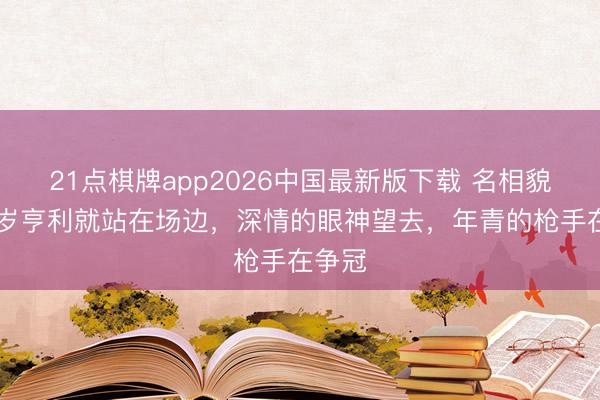 21点棋牌app2026中国最新版下载 名相貌！48岁亨利就站在场边，深情的眼神望去，年青的枪手在争冠