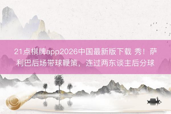 21点棋牌app2026中国最新版下载 秀！萨利巴后场带球鞭策，连过两东谈主后分球