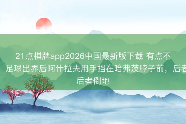 21点棋牌app2026中国最新版下载 有点不郑重！足球出界后阿什拉夫用手挡在哈弗茨脖子前，后者倒地
