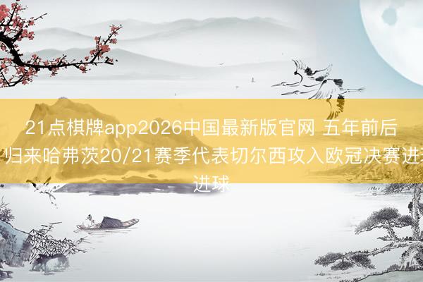 21点棋牌app2026中国最新版官网 五年前后！归来哈弗茨20/21赛季代表切尔西攻入欧冠决赛进球