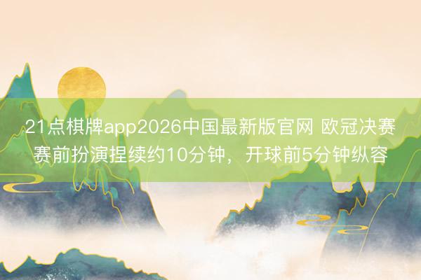 21点棋牌app2026中国最新版官网 欧冠决赛赛前扮演捏续约10分钟，<a href=