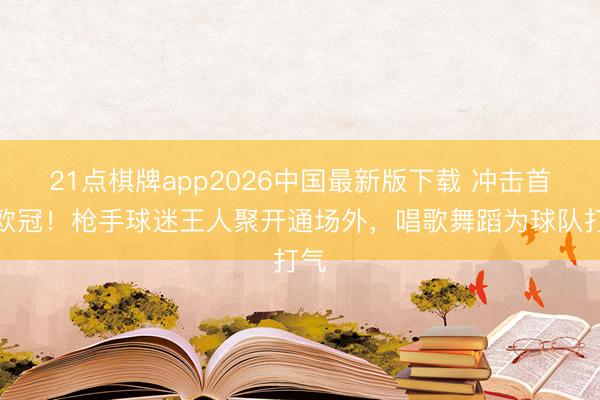 21点棋牌app2026中国最新版下载 冲击首座欧冠!枪手球迷王人聚开通场外,唱歌舞蹈为球队打气