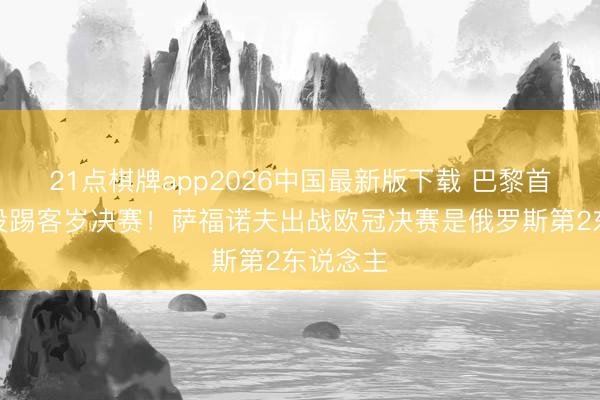 21点棋牌app2026中国最新版下载 巴黎首发唯独没踢客岁决赛！萨福诺夫出战欧冠决赛是俄罗斯第2东说念主
