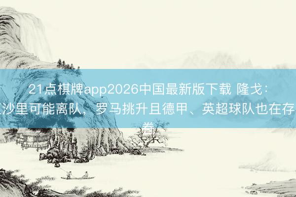 21点棋牌app2026中国最新版下载 隆戈:亚沙里可能离队,罗马挑升且德甲、英超球队也在存眷