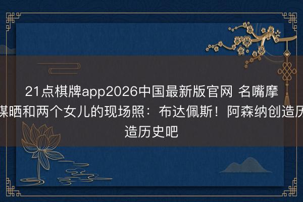 21点棋牌app2026中国最新版官网 名嘴摩根社媒晒和两个女儿的现场照：布达佩斯！阿森纳创造历史吧
