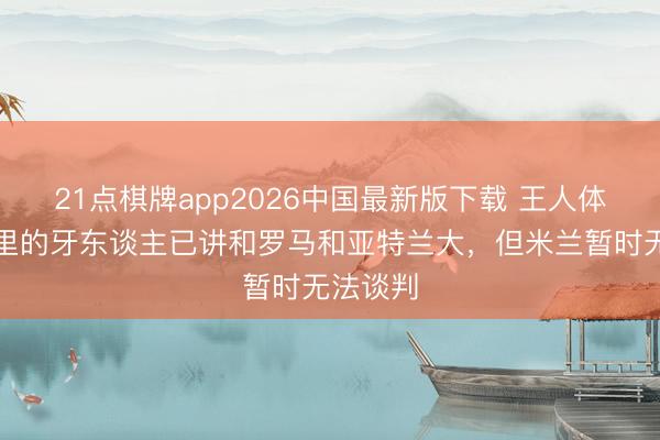 21点棋牌app2026中国最新版下载 王人体：亚沙里的牙东谈主已讲和罗马和亚特兰大，但米兰暂时无法谈判