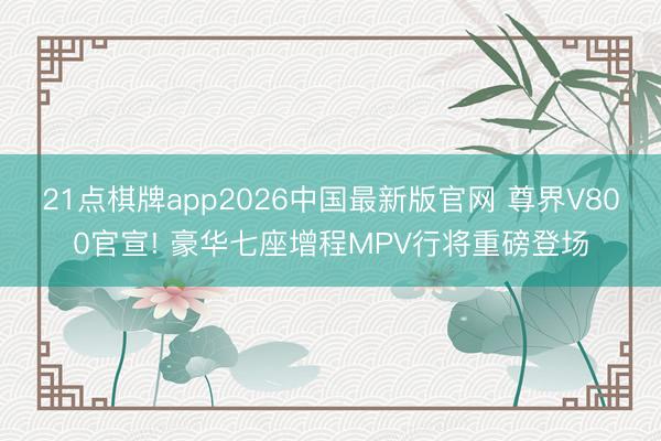 21点棋牌app2026中国最新版官网 尊界V800官宣! 豪华七座增程MPV行将重磅登场
