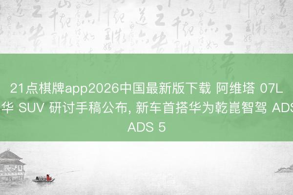 21点棋牌app2026中国最新版下载 阿维塔 07L 豪华 SUV 研讨手稿公布, 新车首搭华为乾崑智驾 ADS 5