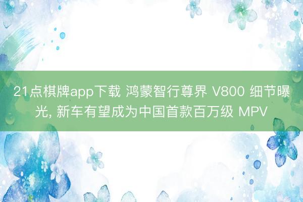 21点棋牌app下载 鸿蒙智行尊界 V800 细节曝光, 新车有望成为中国首款百万级 MPV