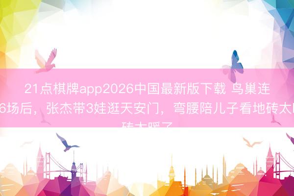 21点棋牌app2026中国最新版下载 鸟巢连开16场后，张杰带3娃逛天安门，弯腰陪儿子看地砖太暖了
