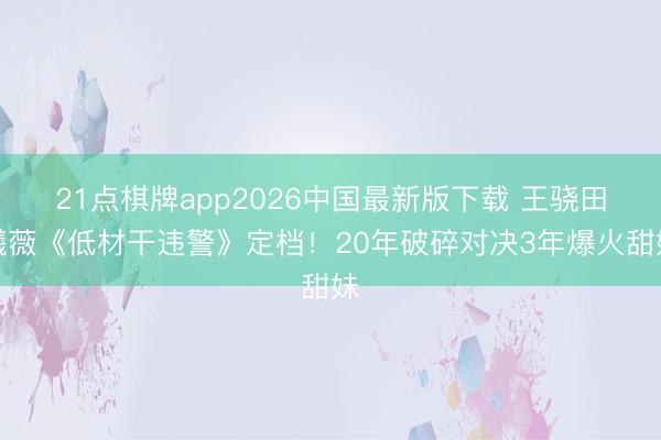 21点棋牌app2026中国最新版下载 王骁田曦薇《低材干违警》定档！20年破碎对决3年爆火甜妹