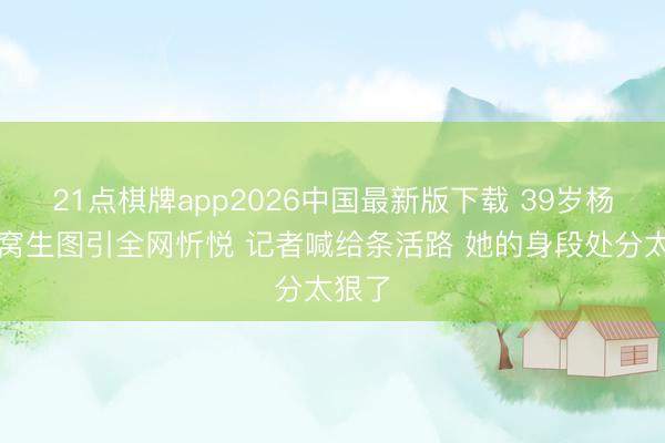 21点棋牌app2026中国最新版下载 39岁杨幂腰窝生图引全网忻悦 记者喊给条活路 她的身段处分太狠了