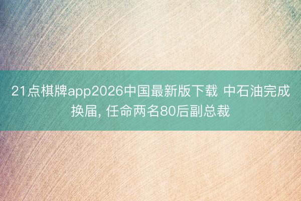 21点棋牌app2026中国最新版下载 中石油完成换届， 任命两名80后副总裁