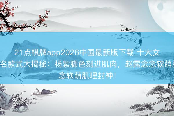21点棋牌app2026中国最新版下载 十大女星马甲线名款式大揭秘：杨紫脚色刻进肌肉，赵露念念软萌肌理封神！