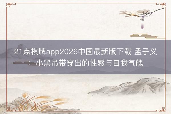 21点棋牌app2026中国最新版下载 孟子义:小黑吊带穿出的性感与自我气魄