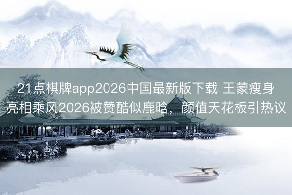 21点棋牌app2026中国最新版下载 王蒙瘦身亮相乘风2026被赞酷似鹿晗，颜值天花板引热议