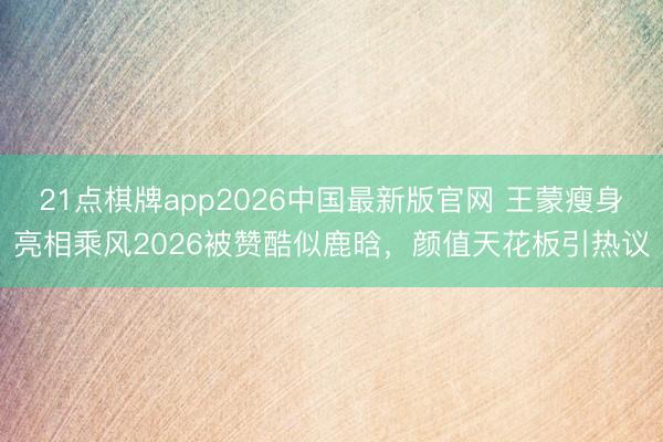 21点棋牌app2026中国最新版官网 王蒙瘦身亮相乘风2026被赞酷似鹿晗，颜值天花板引热议