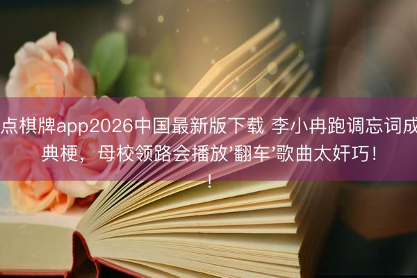 21点棋牌app2026中国最新版下载 李小冉跑调忘词成经典梗，母校领路会播放'翻车'歌曲太奸巧！