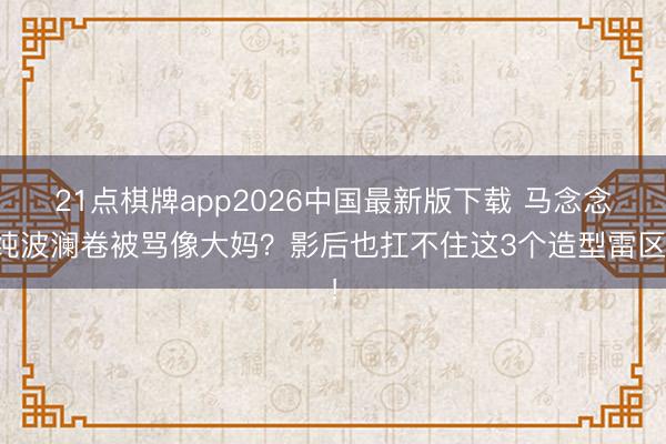 21点棋牌app2026中国最新版下载 马念念纯波澜卷被骂像大妈？影后也扛不住这3个造型雷区！