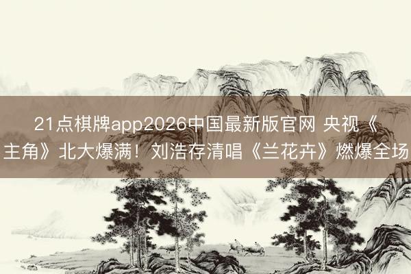21点棋牌app2026中国最新版官网 央视《主角》北大爆满！刘浩存清唱《兰花卉》燃爆全场