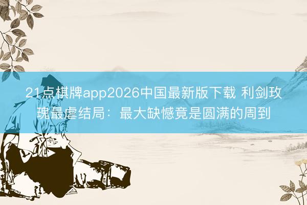 21点棋牌app2026中国最新版下载 利剑玫瑰最虐结局：最大缺憾竟是圆满的周到