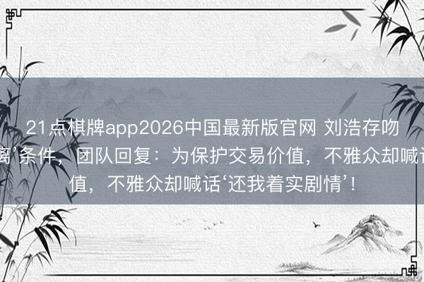 21点棋牌app2026中国最新版官网 刘浩存吻戏左券加‘安全距离’条件，团队回复：为保护交易价值，不雅众却喊话‘还我着实剧情’！