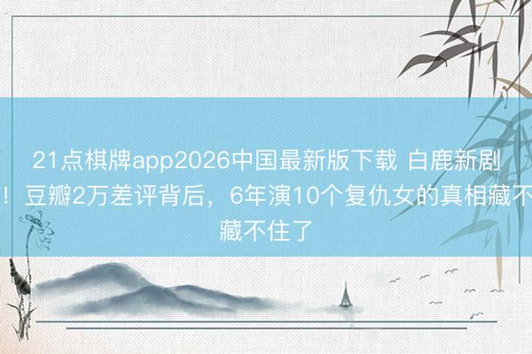 21点棋牌app2026中国最新版下载 白鹿新剧被嘲！豆瓣2万差评背后，6年演10个复仇女的真相藏不住了