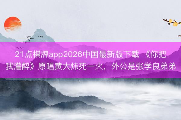 21点棋牌app2026中国最新版下载 《你把我灌醉》原唱黄大炜死一火，外公是张学良弟弟