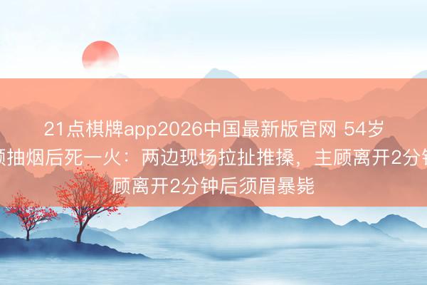 21点棋牌app2026中国最新版官网 54岁须眉劝戒主顾抽烟后死一火：两边现场拉扯推搡，主顾离开2分钟后须眉暴毙