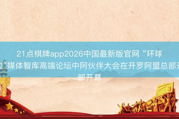 21点棋牌app2026中国最新版官网 “环球南边”媒体智库高端论坛中阿伙伴大会在开罗阿盟总部开幕