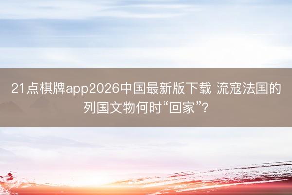 21点棋牌app2026中国最新版下载 流寇法国的列国文物何时“回家”?