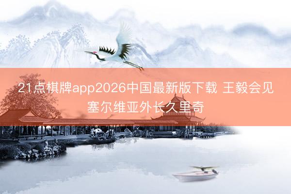 21点棋牌app2026中国最新版下载 王毅会见塞尔维亚外长久里奇