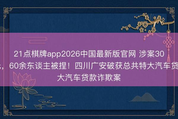 21点棋牌app2026中国最新版官网 涉案3000余万元，60余东谈主被捏！四川广安破获总共特大汽车贷款诈欺案