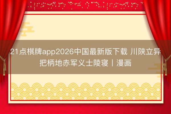 21点棋牌app2026中国最新版下载 川陕立异把柄地赤军义士陵寝丨漫画