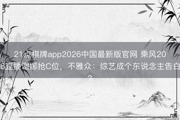 21点棋牌app2026中国最新版官网 乘风2026直播谢娜抢C位，不雅众：综艺成个东说念主告白？